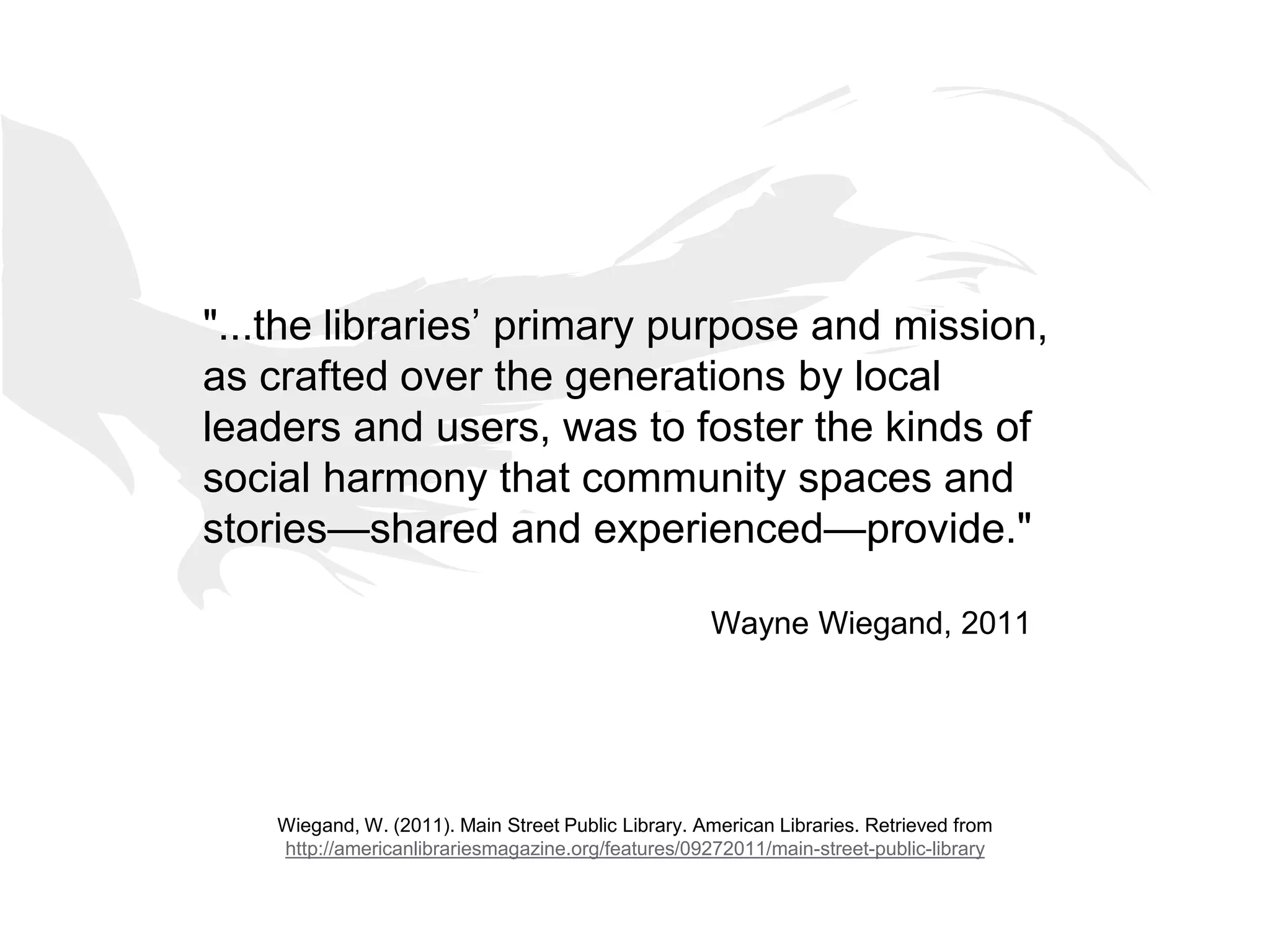 "...the libraries’ primary purpose and mission,
as crafted over the generations by local
leaders and users, was to foster the kinds of
social harmony that community spaces and
stories—shared and experienced—provide."
Wayne Wiegand, 2011
Wiegand, W. (2011). Main Street Public Library. American Libraries. Retrieved from
http://americanlibrariesmagazine.org/features/09272011/main-street-public-library
 