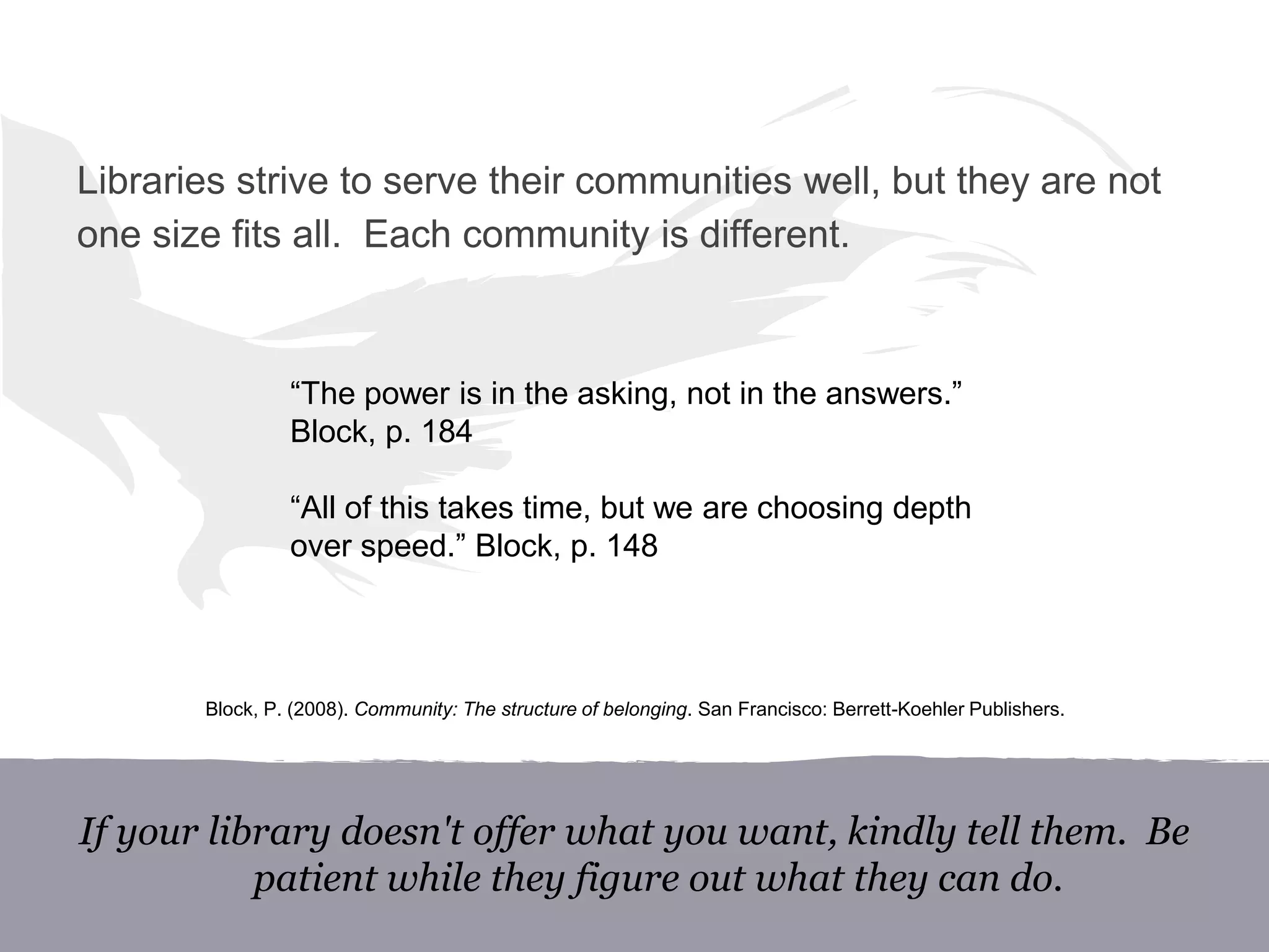 “The power is in the asking, not in the answers.”
Block, p. 184
“All of this takes time, but we are choosing depth
over speed.” Block, p. 148
If your library doesn't offer what you want, kindly tell them. Be
patient while they figure out what they can do.
Libraries strive to serve their communities well, but they are not
one size fits all. Each community is different.
Block, P. (2008). Community: The structure of belonging. San Francisco: Berrett-Koehler Publishers.
 