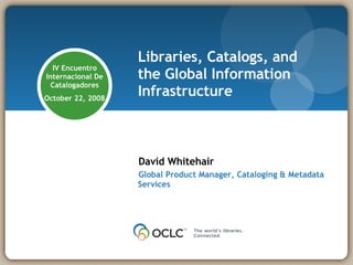 Libraries, Catalogs, and the Global Information Infrastructure David Whitehair Global Product Manager, Cataloging & Metadata Services IV Encuentro Internacional De Catalogadores October 22, 2008 