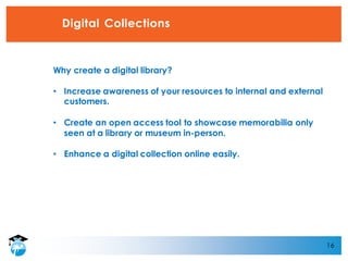 16
Digital Collections
Why create a digital library?
• Increase awareness of your resources to internal and external
customers.
• Create an open access tool to showcase memorabilia only
seen at a library or museum in-person.
• Enhance a digital collection online easily.
 