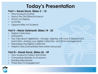 2
Today's Presentation
Part I – Derek Davis, Slides 3 - 13:
• Why Museums Matter
• About the Old Dillard Museum
• What's on Display
• Activities
• Opportunities for Students
Part II – Maria Gebhardt, Slides 14 - 35
• Digital Collections
• Metadata
• Tips (Tips about digitization, storage, aligning with your IT Department,
promotion, sharing your digital collection, and time management)
• Expanding the Digital Collection
• Helpful Tools (Completely free online resources)
Part III – Derek Davis, Slides 36 - 49
• How Museums Collect and Share
• Comparing Libraries to Museums
• Building Repositories
• Three Keys to Engagement
 