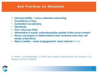 21
Best Practices for Metadata
• Interoperability – cross-collection searching.
• Consistency is key.
• Controlled vocabulary.
• Standards.
• One value per field.
• Information is easily understandable outside of the local context.
• Never use jargon or abbreviations that someone else may not
easily understand.
• More is better – more engagement, more interest.1 on.2
2 – Witten, I. and Bainbridge, D. (2003). How to Build a Digital Library. San Francisco, CA.
Morgan Kaufman Publishers.
 