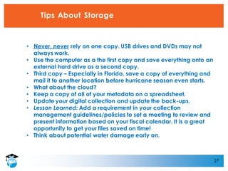 27
Tips About Storage
• Never, never rely on one copy. USB drives and DVDs may not
always work.
• Use the computer as a the first copy and save everything onto an
external hard drive as a second copy.
• Third copy – Especially in Florida, save a copy of everything and
mail it to another location before hurricane season even starts.
• What about the cloud?
• Keep a copy of all of your metadata on a spreadsheet.
• Update your digital collection and update the back-ups.
• Lesson Learned: Add a requirement in your collection
management guidelines/policies to set a meeting to review and
present information based on your fiscal calendar. It is a great
opportunity to get your files saved on time!
• Think about potential water damage early on.
 