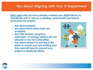 28
Tips About Aligning with Your IT Department
• Ask about policies.
• Ask about what online tools are
available.
• Ask if file formats, programs,
extensions, or storage options are not
allowed or are not compatible.
• Ask about where IT is moving in the
future to ensure your are wasting your
time and will have to convert your
project or duplicate efforts.
Don’t wait until you have already created your digital library to
coordinate with IT. Set-up a meeting, send emails and help to
sychronize the project.
 