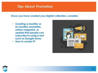 29
Tips About Promotion
• Creating a monthly or
bi-monthly newsletter,
online magazine, or
update that people can
subscribe to using a tool
such as Google forms.
• How to create it?
Once you have created your digital collection, consider:
 