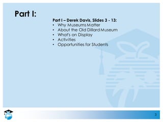 3
Part I:
Part I – Derek Davis, Slides 3 - 13:
• Why Museums Matter
• About the Old Dillard Museum
• What's on Display
• Activities
• Opportunities for Students
 