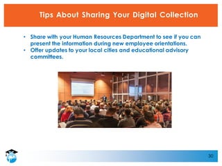 30
Tips About Sharing Your Digital Collection
• Share with your Human Resources Department to see if you can
present the information during new employee orientations.
• Offer updates to your local cities and educational advisory
committees.
 