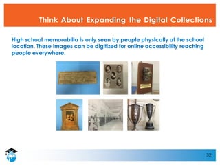 32
Think About Expanding the Digital Collections
High school memorabilia is only seen by people physically at the school
location. These images can be digitized for online accessibility reaching
people everywhere.
 