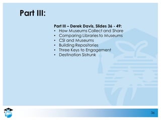 36
Part III:
Part III – Derek Davis, Slides 36 - 49:
• How Museums Collect and Share
• Comparing Libraries to Museums
• CSI and Museums
• Building Repositories
• Three Keys to Engagement
• Destination Sistrunk
 