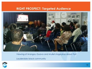 Viewing of Mangos, Guava and Mullet stage play about Fort
Lauderdale black community
46
RIGHT PROSPECT: Targeted Audience
 