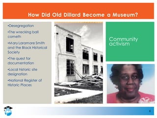 6
How Did Old Dillard Become a Museum?
•Desegregation
•The wrecking ball
cometh
•Mary Laramore Smith
and the Black Historical
Society
•The quest for
documentation
•Local historic site
designation
•National Register of
Historic Places
Community
activism
 
