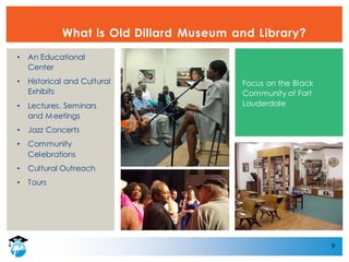 9
What is Old Dillard Museum and Library?
• An Educational
Center
• Historical and Cultural
Exhibits
• Lectures, Seminars
and Meetings
• Jazz Concerts
• Community
Celebrations
• Cultural Outreach
• Tours
Focus on the Black
Community of Fort
Lauderdale
 