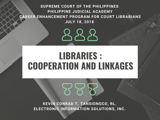 LIBRARIES :
COOPERATION AND LINKAGES
KEVIN CONRAD T. TANSIONGCO, RL.
ELECTRONIC INFORMATION SOLUTIONS, INC.
SUPREME COURT OF THE PHILIPPINES 
PHILIPPINE JUDICIAL ACADEMY
CAREER ENHANCEMENT PROGRAM FOR COURT LIBRARIANS
JULY 18, 2018 
 