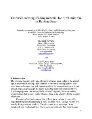 0
Libraries creating reading material for rural children
in Burkina Faso
Paper for presentation at IFLA World Library and Information Congress
80th IFLA General Conference and Assembly
16-22 August 2014, Lyon, France
Draft: August 2, 2014
Michael Kevane
Dept. of Economics
Santa Clara University
500 El Camino Real
Santa Clara, CA 95053
408-554-6888
mkevane@scu.edu
and
Director, West Africa
Friends of African Village Libraries (FAVL)
P.O. Box 90533
San Jose, CA 95109
www.favl.org
1. Introduction
The primary function and value of public libraries, even today in the digital
age, is to promote reading. For libraries to serve the reading public, they
must have collections that will interest readers. In many situations, it is not
enough to passively accept the books available from publishers and book
donation programs. As with schools, the staff of public libraries and the
organizations that support public libraries have to be attentive to the creation
of content.
Creation of original content that reflects local culture is especially
important for promoting reading in rural Burkina Faso. Village readers are
mostly first-generation readers. They have not been immersed, from
childhood, in a reading culture. Their home environment has been literacy-
 