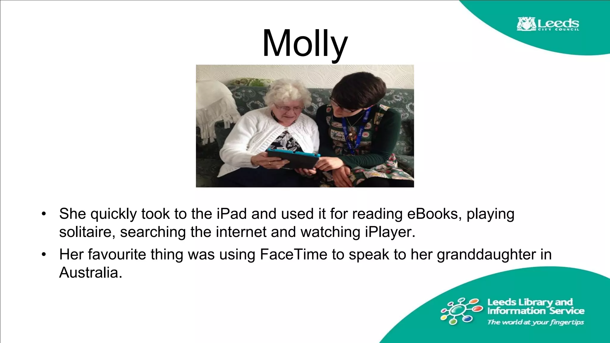 Molly
• She quickly took to the iPad and used it for reading eBooks, playing
solitaire, searching the internet and watching iPlayer.
• Her favourite thing was using FaceTime to speak to her granddaughter in
Australia.
 