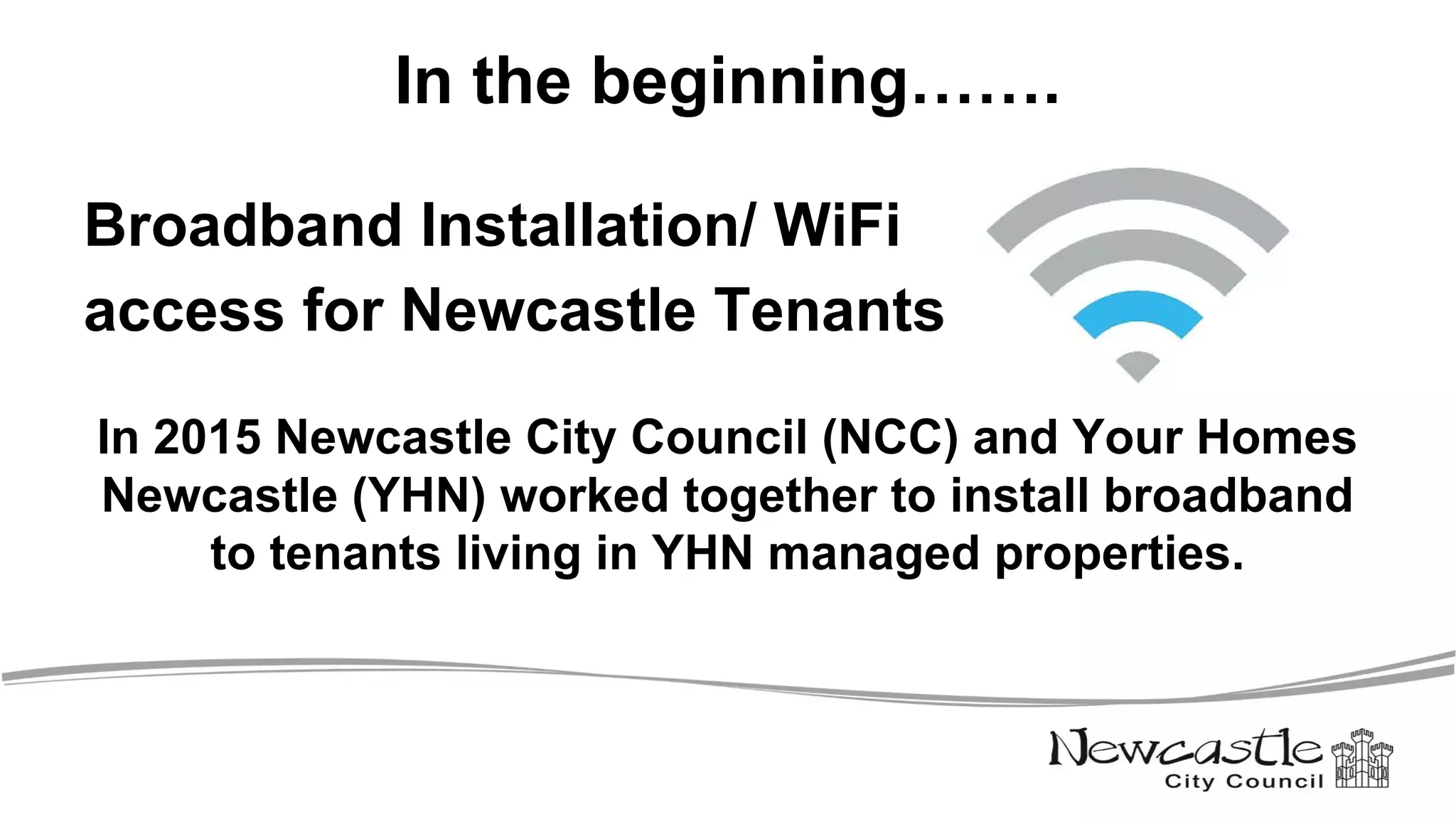 In the beginning…….
Broadband Installation/ WiFi
access for Newcastle Tenants
In 2015 Newcastle City Council (NCC) and Your Homes
Newcastle (YHN) worked together to install broadband
to tenants living in YHN managed properties.
 