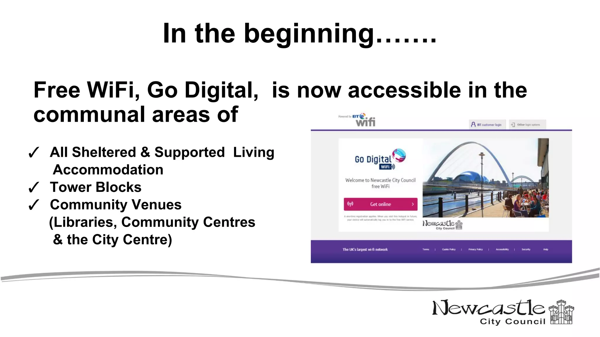 In the beginning…….
Free WiFi, Go Digital, is now accessible in the
communal areas of
✓ All Sheltered & Supported Living
Accommodation
✓ Tower Blocks
✓ Community Venues
(Libraries, Community Centres
& the City Centre)
 