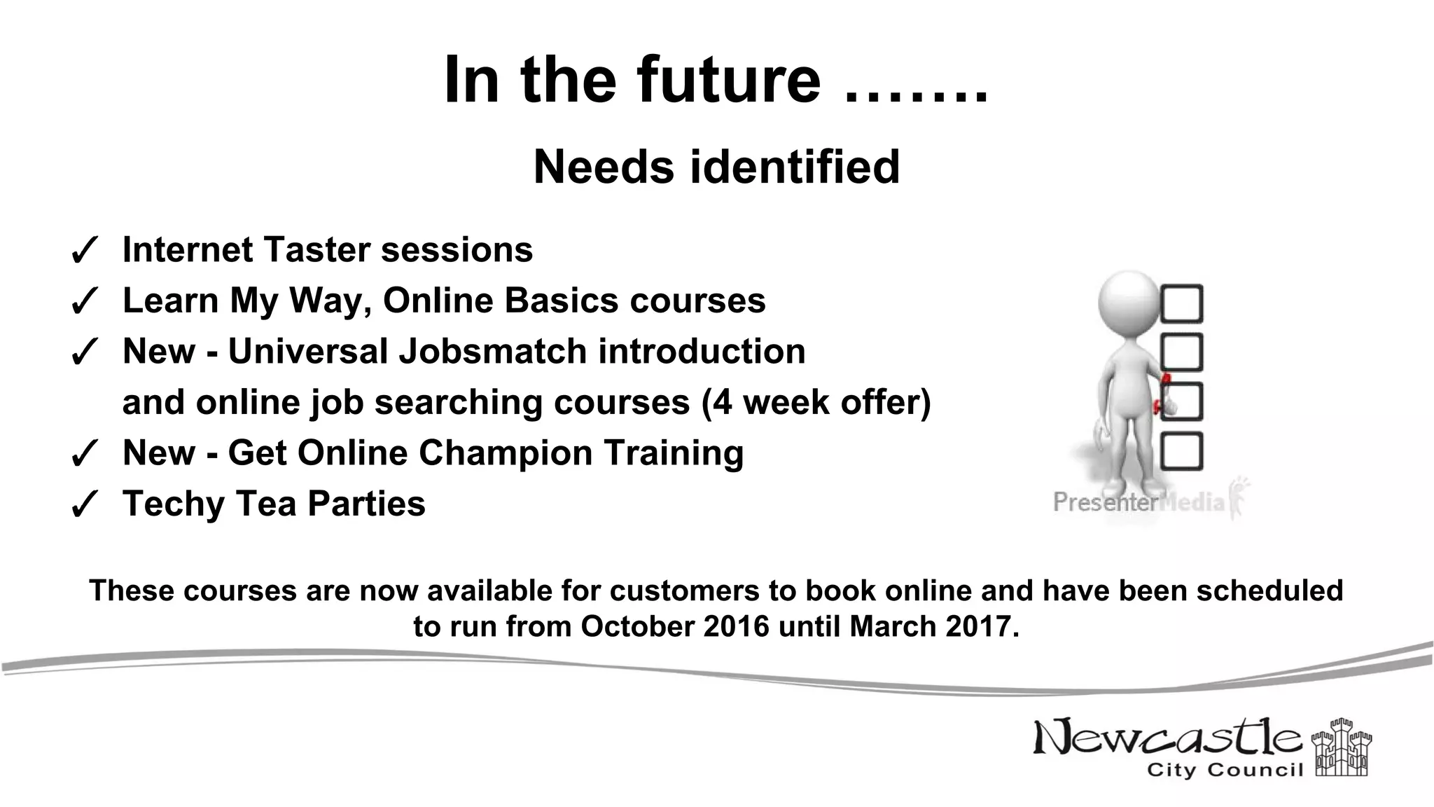In the future …….
Needs identified
✓ Internet Taster sessions
✓ Learn My Way, Online Basics courses
✓ New - Universal Jobsmatch introduction
and online job searching courses (4 week offer)
✓ New - Get Online Champion Training
✓ Techy Tea Parties
These courses are now available for customers to book online and have been scheduled
to run from October 2016 until March 2017.
 