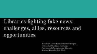 Libraries ﬁghting fake news:
challenges, allies, resources and
opportunities
Alexandre López-Borrull @alexandrelopez
Universitat Oberta de Catalunya
Fake news: Information and Libraries
Athens, November 9th, 2019
 