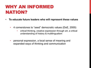 WHY AN INFORMED
NATION?
•  To educate future leaders who will represent these values
•  4 cornerstones to “seed” democratic values (DoE, 2000)
•  critical thinking, creative expression through art, a critical
understanding of history & multilingualism
•  personal expression, a local sense of meaning and
expanded ways of thinking and communication
 