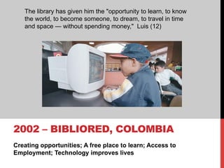 Creating opportunities; A free place to learn; Access to
Employment; Technology improves lives
2002 – BIBLIORED, COLOMBIA
The library has given him the "opportunity to learn, to know
the world, to become someone, to dream, to travel in time
and space — without spending money," Luis (12)
 