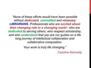 “None of these efforts would have been possible
without dedicated, committed and visionary
LIBRARIANS. Professionals who are excited about
their changing role in a changing world - who are
dedicated to serving others, who respect scholarship,
and who understand that you are our guides on a life
long journey of intellectual collaboration and
collaborative composition.
Your work is truly life changing,”
Caroline Kennedy
 