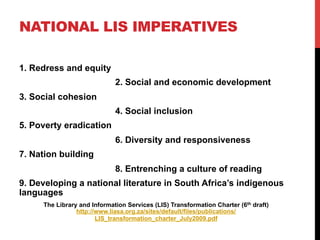 NATIONAL LIS IMPERATIVES
1. Redress and equity
2. Social and economic development
3. Social cohesion
4. Social inclusion
5. Poverty eradication
6. Diversity and responsiveness
7. Nation building
8. Entrenching a culture of reading
9. Developing a national literature in South Africa’s indigenous
languages
The Library and Information Services (LIS) Transformation Charter (6th draft)
http://www.liasa.org.za/sites/default/files/publications/
LIS_transformation_charter_July2009.pdf
 