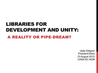 LIBRARIES FOR
DEVELOPMENT AND UNITY:
A REALITY OR PIPE-DREAM?
Ujala Satgoor
President-Elect
23 August 2012
LIASA EC AGM
 