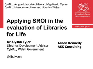 Corporate slide master
With guidelines for corporate presentations
Applying SROI in the
evaluation of Libraries
for Life
CyMAL: Amgueddfeydd Archifau a Llyfrgelloedd Cymru
CyMAL: Museums Archives and Libraries Wales
Dr Alyson Tyler
Libraries Development Adviser
CyMAL, Welsh Government
@libalyson
Alison Kennedy
ASK Consulting
 
