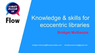 Knowledge & skills for
ecocentric libraries
Bridget McKenzie
bridget.mckenzie@flowassociates.com climatemuseumuk@gmail.com
 