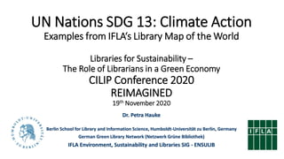 UN Nations SDG 13: Climate Action
Examples from IFLA‘s Library Map of the World
Libraries for Sustainability –
The Role of Librarians in a Green Economy
CILIP Conference 2020
REIMAGINED
19th November 2020
Dr. Petra Hauke
Berlin School for Library and Information Science, Humboldt-Universität zu Berlin, Germany
German Green Library Network (Netzwerk Grüne Bibliothek)
IFLA Environment, Sustainability and Libraries SIG - ENSULIB
 