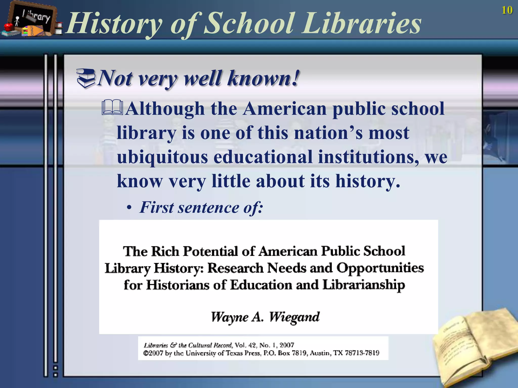 10History of School LibrariesNot very well known!Although the American public school library is one of this nation’s most ubiquitous educational institutions, we know very little about its history.First sentence of: 