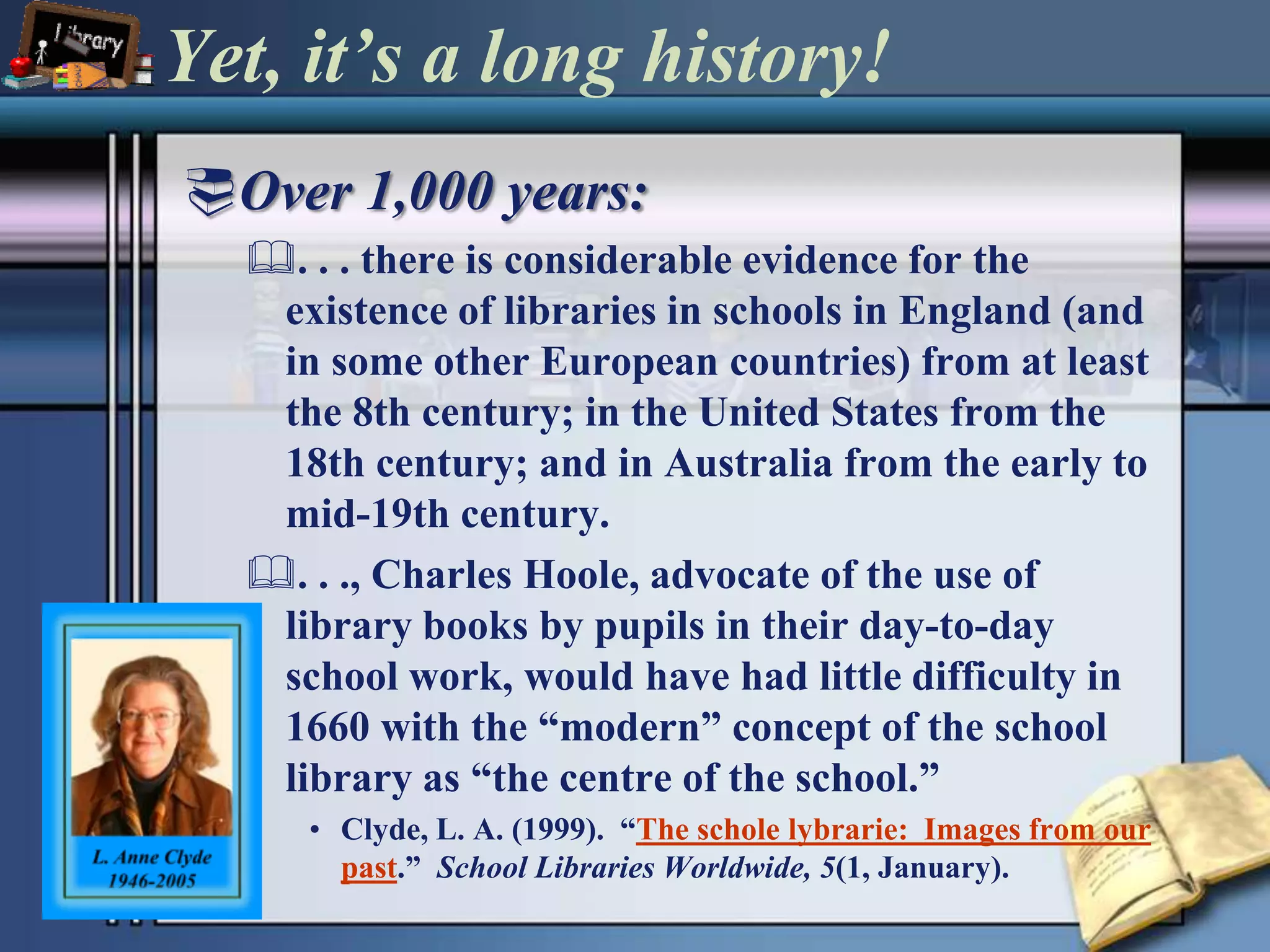 Yet, it’s a long history!Over 1,000 years:. . . there is considerable evidence for the existence of libraries in schools in England (and in some other European countries) from at least the 8th century; in the United States from the 18th century; and in Australia from the early to mid-19th century.. . ., Charles Hoole, advocate of the use of library books by pupils in their day-to-day school work, would have had little difficulty in 1660 with the “modern” concept of the school library as “the centre of the school.”Clyde, L. A. (1999).  “The scholelybrarie:  Images from our past.”  School Libraries Worldwide, 5(1, January).