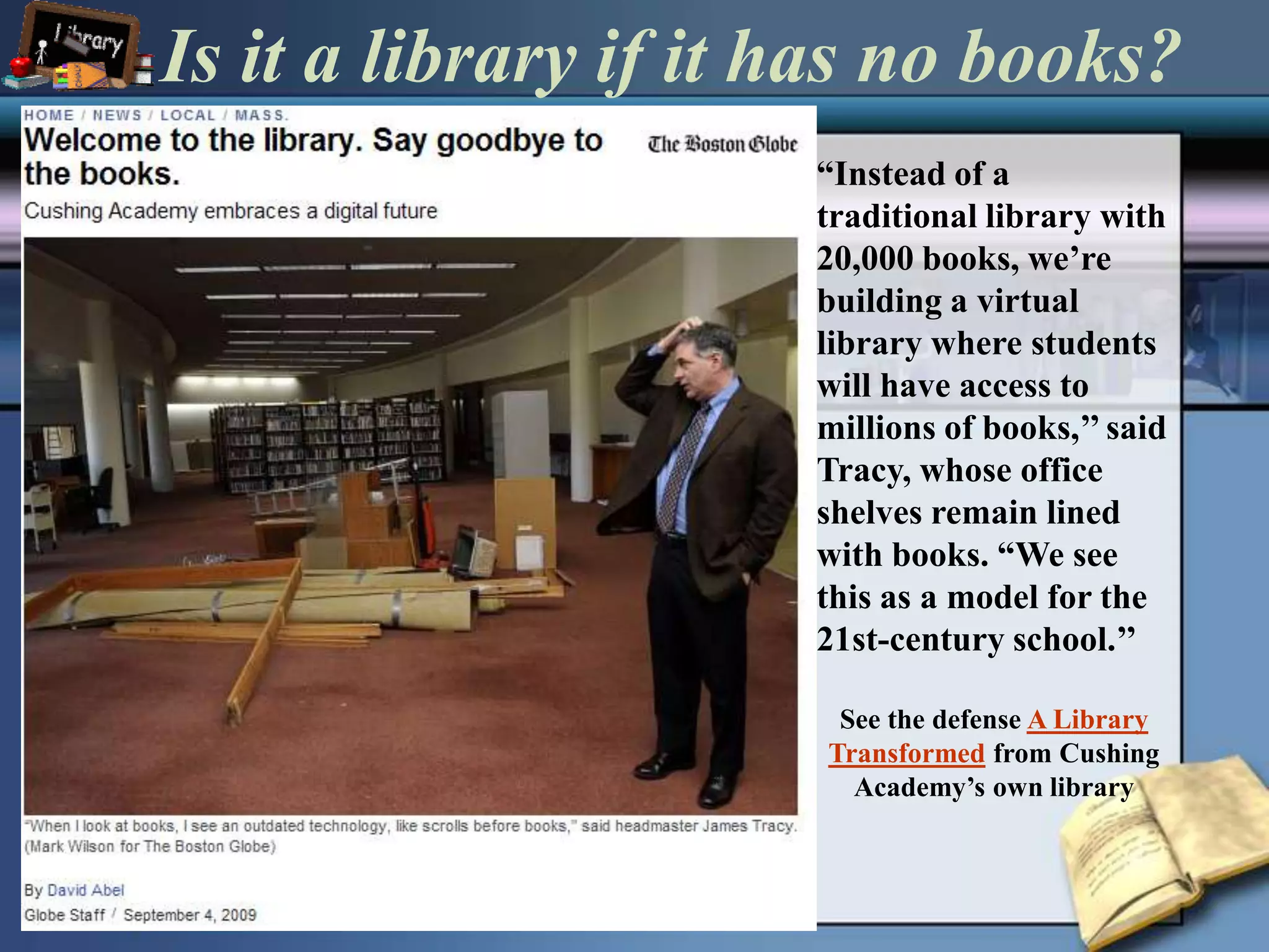 Is it a library if it has no books?“Instead of a traditional library with 20,000 books, we’re building a virtual library where students will have access to millions of books,’’ said Tracy, whose office shelves remain lined with books. “We see this as a model for the 21st-century school.’’See the defense A Library Transformed from Cushing Academy’s own library