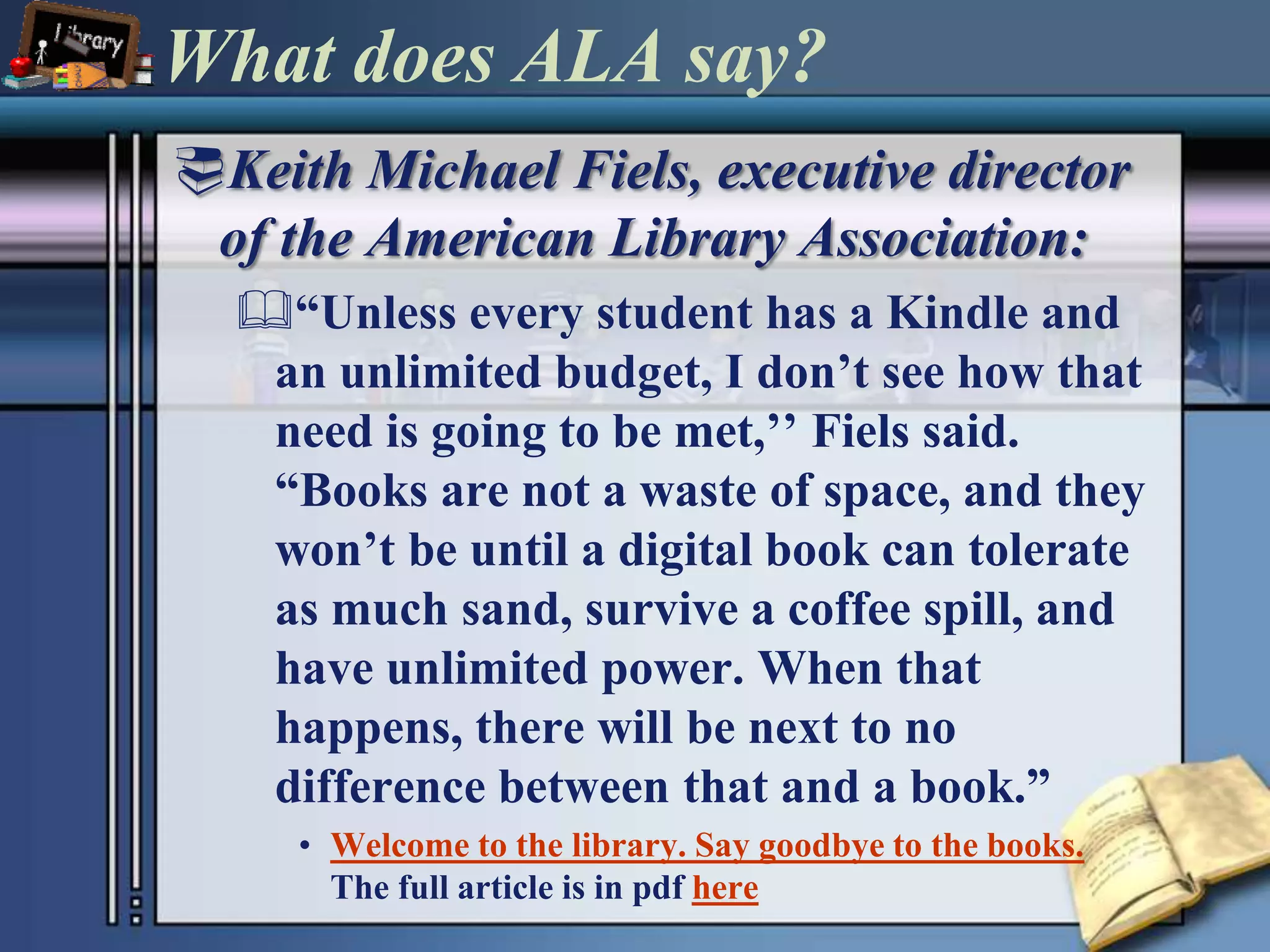What does ALA say?Keith Michael Fiels, executive director of the American Library Association:“Unless every student has a Kindle and an unlimited budget, I don’t see how that need is going to be met,’’ Fiels said. “Books are not a waste of space, and they won’t be until a digital book can tolerate as much sand, survive a coffee spill, and have unlimited power. When that happens, there will be next to no difference between that and a book.”Welcome to the library. Say goodbye to the books.The full article is in pdfhere