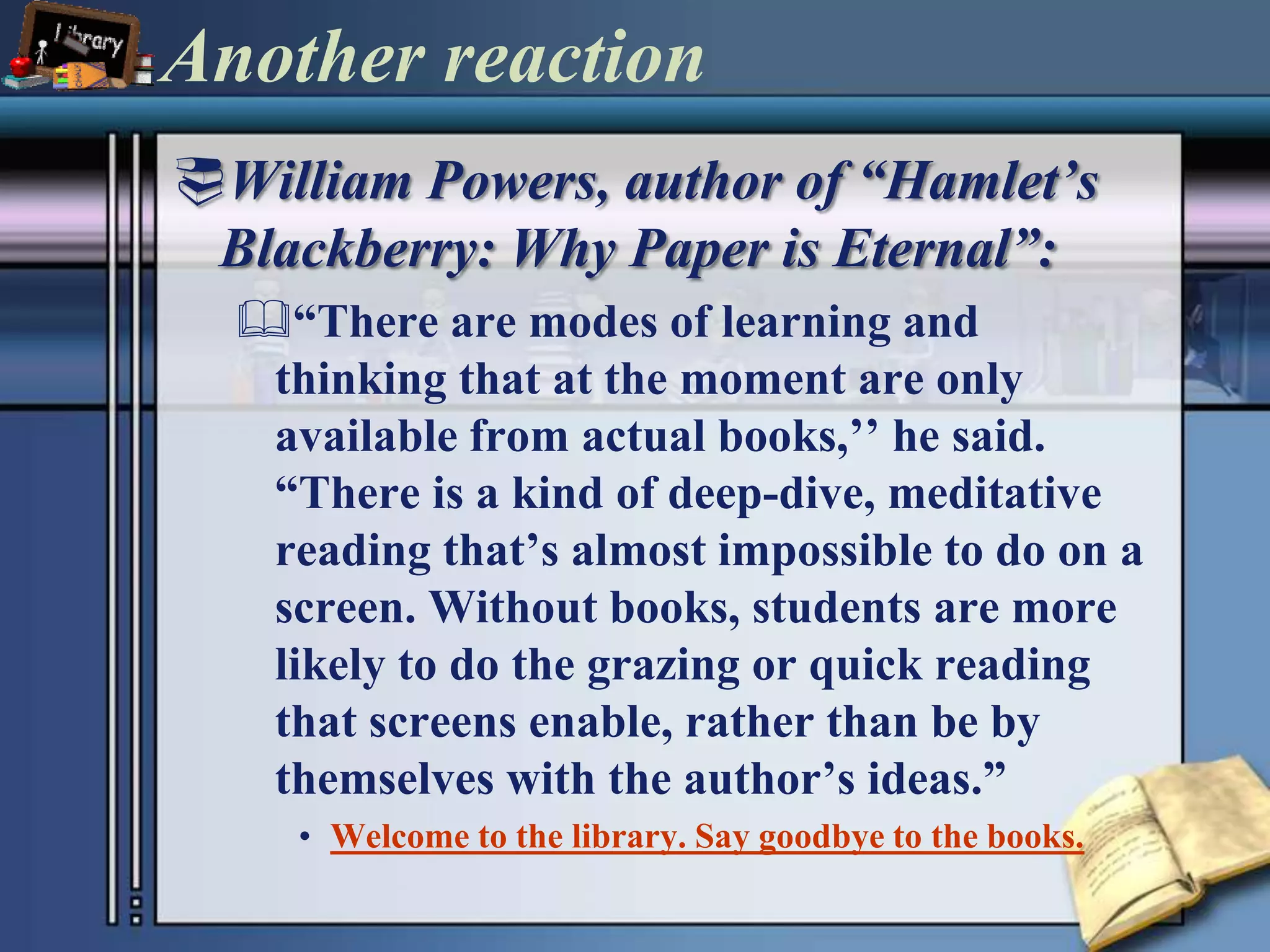 Another reactionWilliam Powers, author of “Hamlet’s Blackberry: Why Paper is Eternal”:“There are modes of learning and thinking that at the moment are only available from actual books,’’ he said. “There is a kind of deep-dive, meditative reading that’s almost impossible to do on a screen. Without books, students are more likely to do the grazing or quick reading that screens enable, rather than be by themselves with the author’s ideas.”Welcome to the library. Say goodbye to the books.