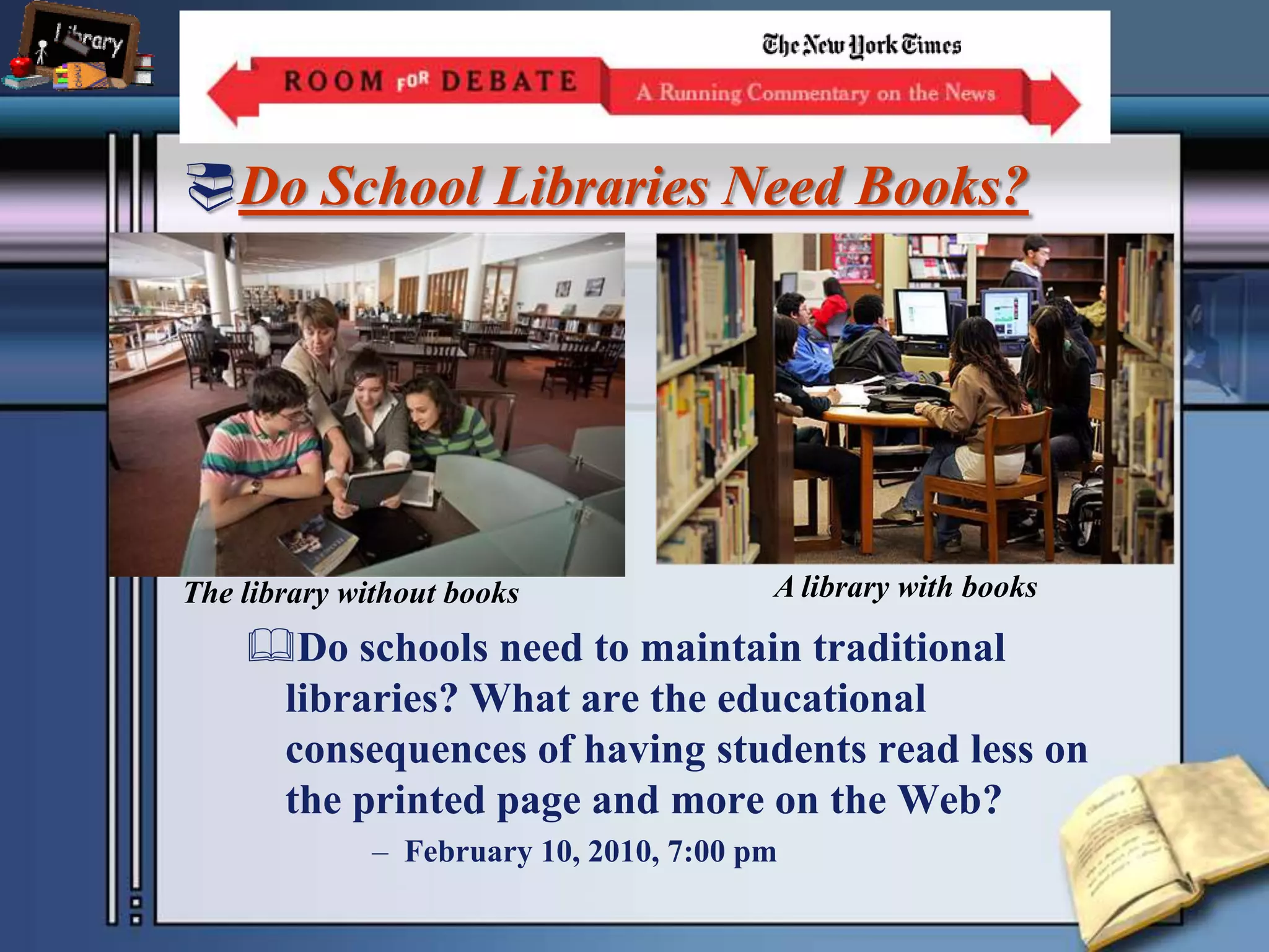 Do School Libraries Need Books?Do schools need to maintain traditional libraries? What are the educational consequences of having students read less on the printed page and more on the Web?February 10, 2010, 7:00 pm A library with booksThe library without books