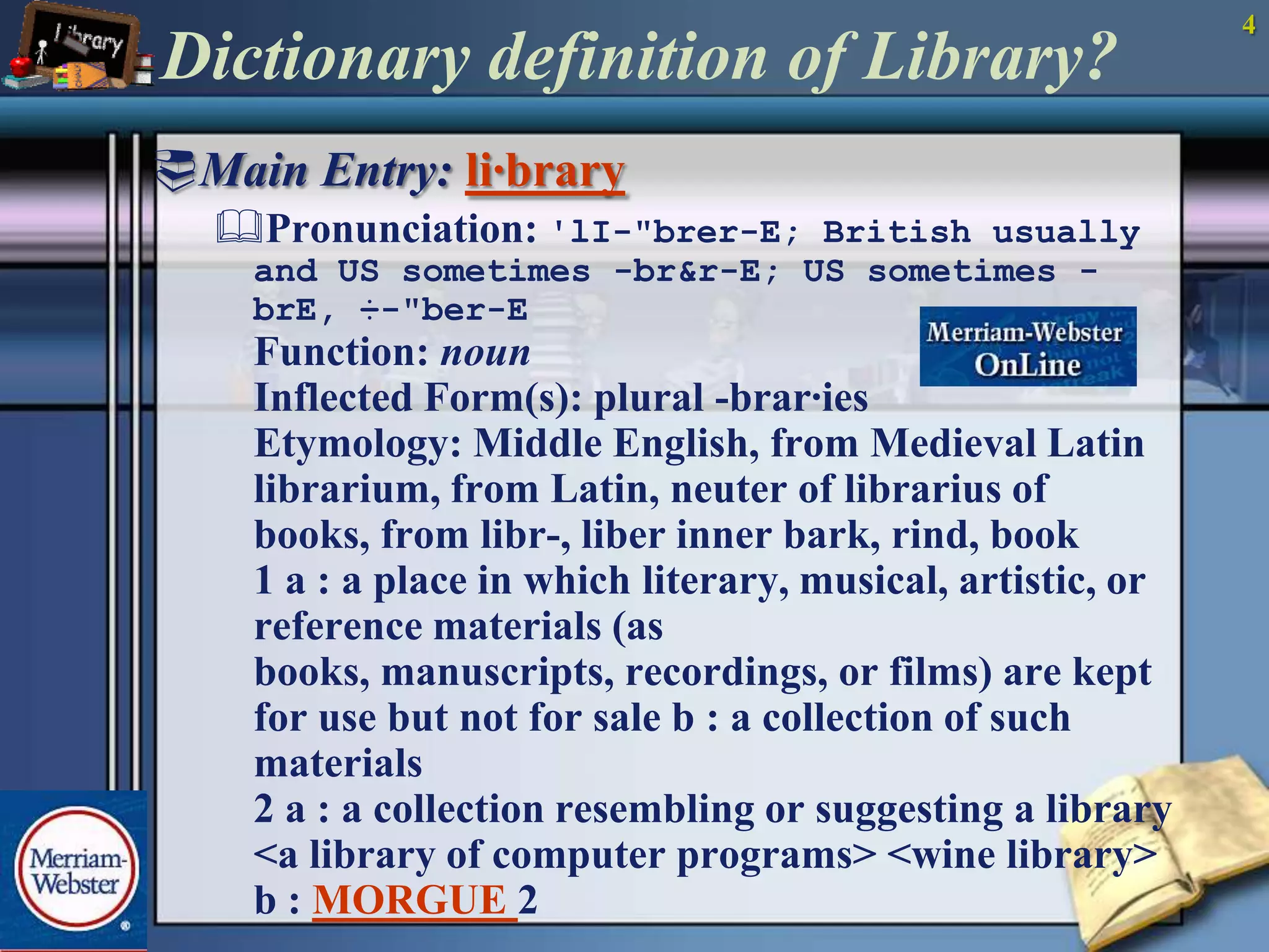 4Dictionary definition of Library?Main Entry: li·braryPronunciation:'lI-"brer-E; British usually and US sometimes -br&r-E; US sometimes -brE, ÷-"ber-EFunction: nounInflected Form(s): plural -brar·iesEtymology: Middle English, from Medieval Latin librarium, from Latin, neuter of librarius of books, from libr-, liber inner bark, rind, book1 a : a place in which literary, musical, artistic, or reference materials (as books, manuscripts, recordings, or films) are kept for use but not for sale b : a collection of such materials2 a : a collection resembling or suggesting a library <a library of computer programs> <wine library> b : MORGUE2