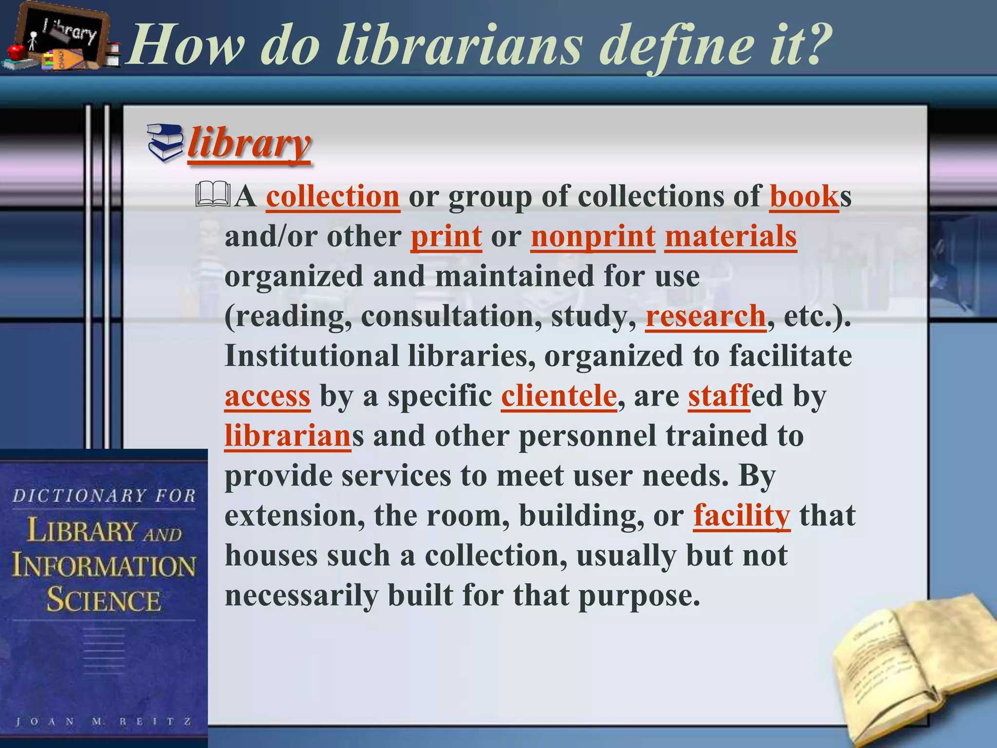 How do librarians define it?libraryA collection or group of collections of books and/or other print or nonprintmaterials organized and maintained for use (reading, consultation, study, research, etc.). Institutional libraries, organized to facilitate access by a specific clientele, are staffed by librarians and other personnel trained to provide services to meet user needs. By extension, the room, building, or facility that houses such a collection, usually but not necessarily built for that purpose. 