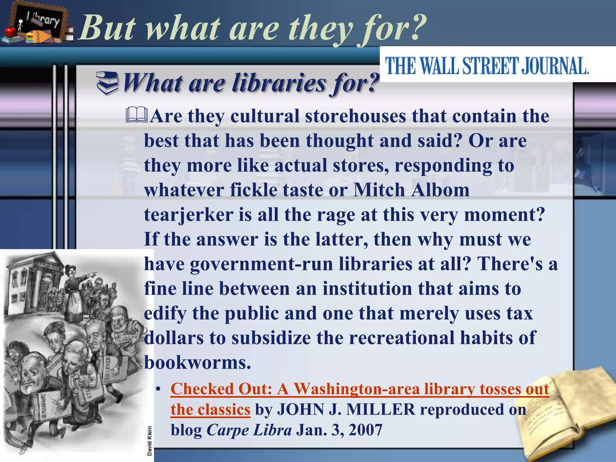 But what are they for?What are libraries for?Are they cultural storehouses that contain the best that has been thought and said? Or are they more like actual stores, responding to whatever fickle taste or Mitch Albom tearjerker is all the rage at this very moment? If the answer is the latter, then why must we have government-run libraries at all? There's a fine line between an institution that aims to edify the public and one that merely uses tax dollars to subsidize the recreational habits of bookworms.Checked Out: A Washington-area library tosses out the classicsby JOHN J. MILLER reproduced on blog Carpe Libra Jan. 3, 2007 