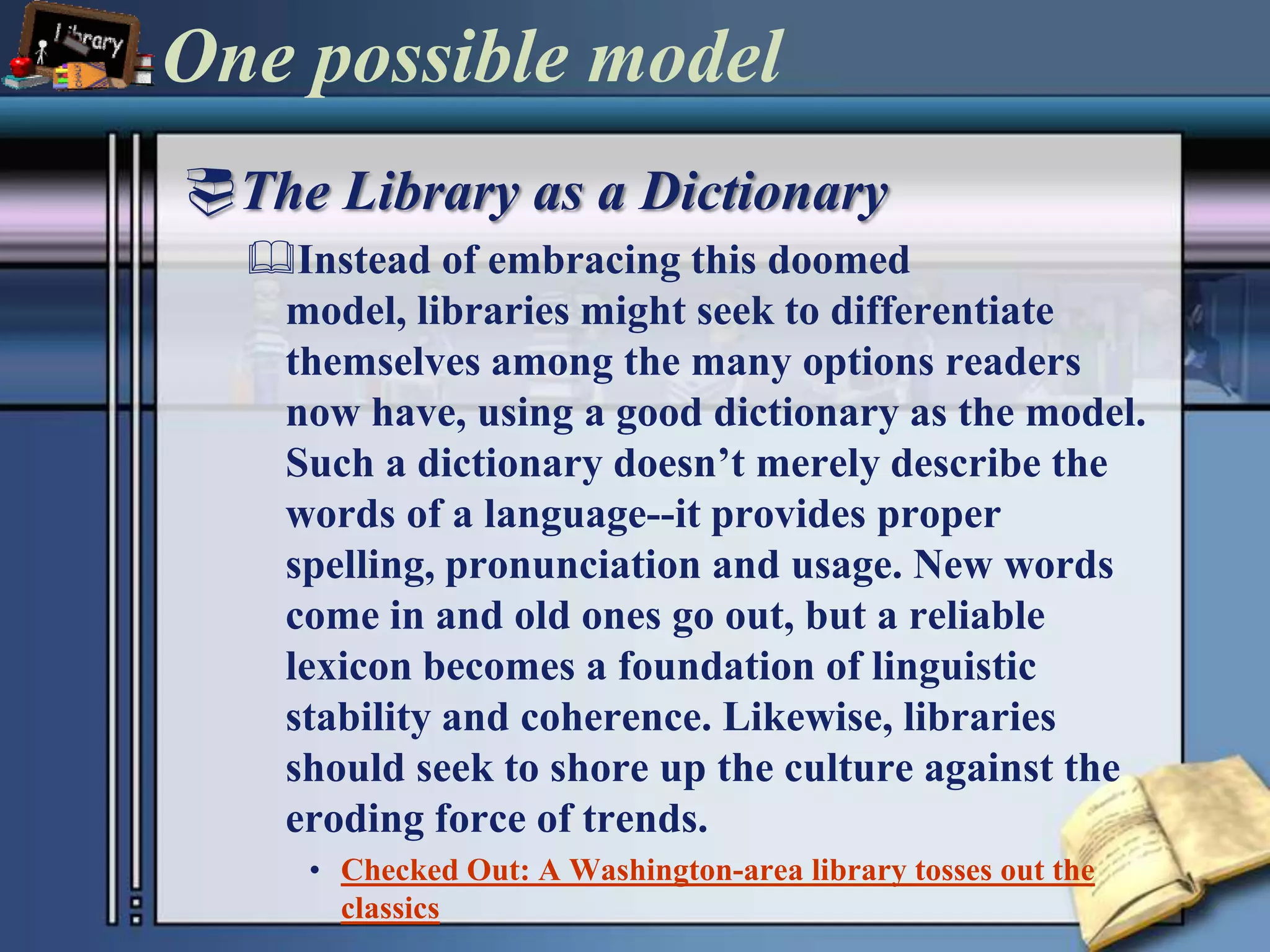 One possible model	The Library as a DictionaryInstead of embracing this doomed model, libraries might seek to differentiate themselves among the many options readers now have, using a good dictionary as the model. Such a dictionary doesn’t merely describe the words of a language--it provides proper spelling, pronunciation and usage. New words come in and old ones go out, but a reliable lexicon becomes a foundation of linguistic stability and coherence. Likewise, libraries should seek to shore up the culture against the eroding force of trends.Checked Out: A Washington-area library tosses out the classics