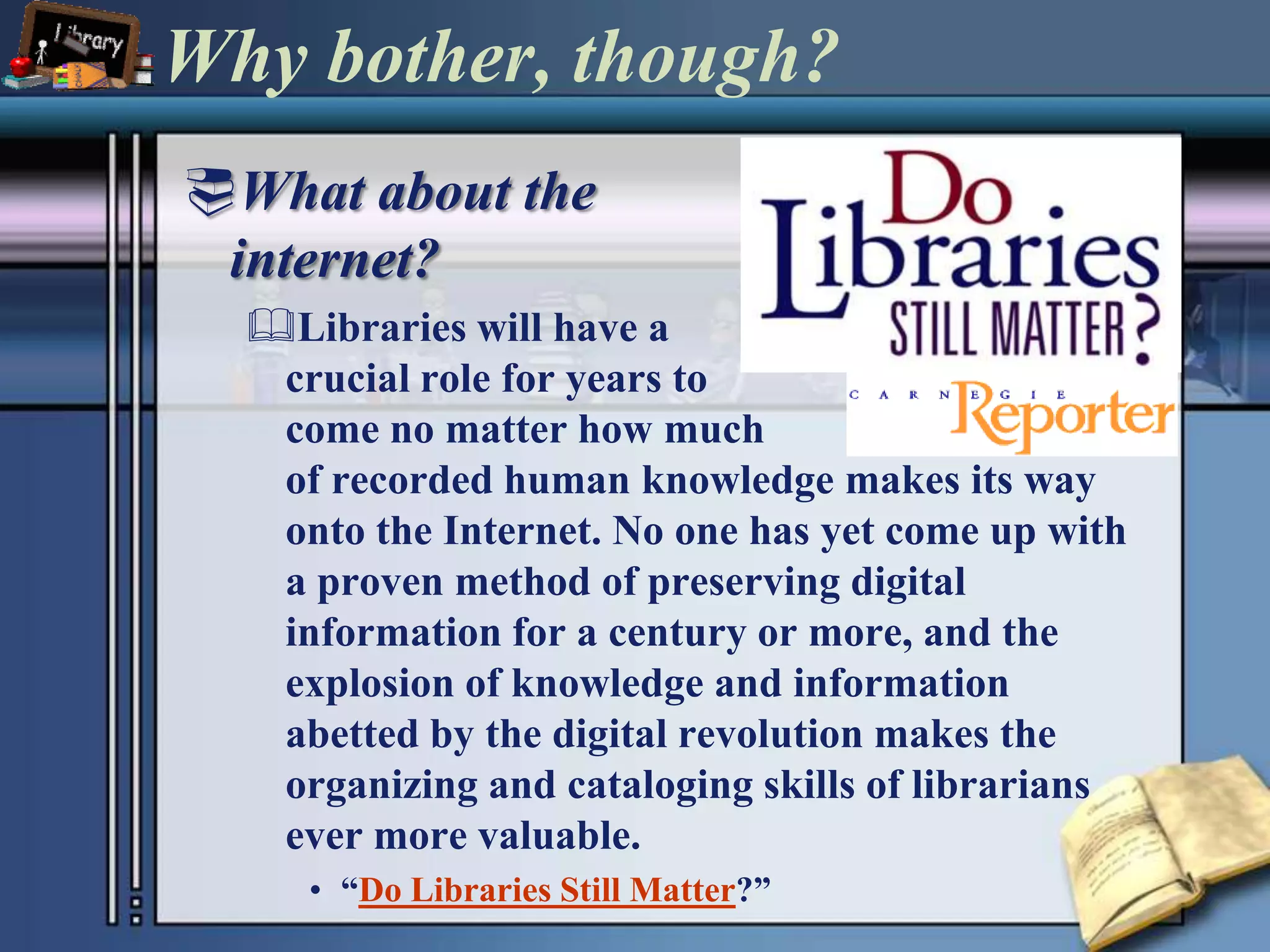 Why bother, though?What about the internet?Libraries will have a crucial role for years to come no matter how much of recorded human knowledge makes its way onto the Internet. No one has yet come up with a proven method of preserving digital information for a century or more, and the explosion of knowledge and information abetted by the digital revolution makes the organizing and cataloging skills of librarians ever more valuable.“Do Libraries Still Matter?”