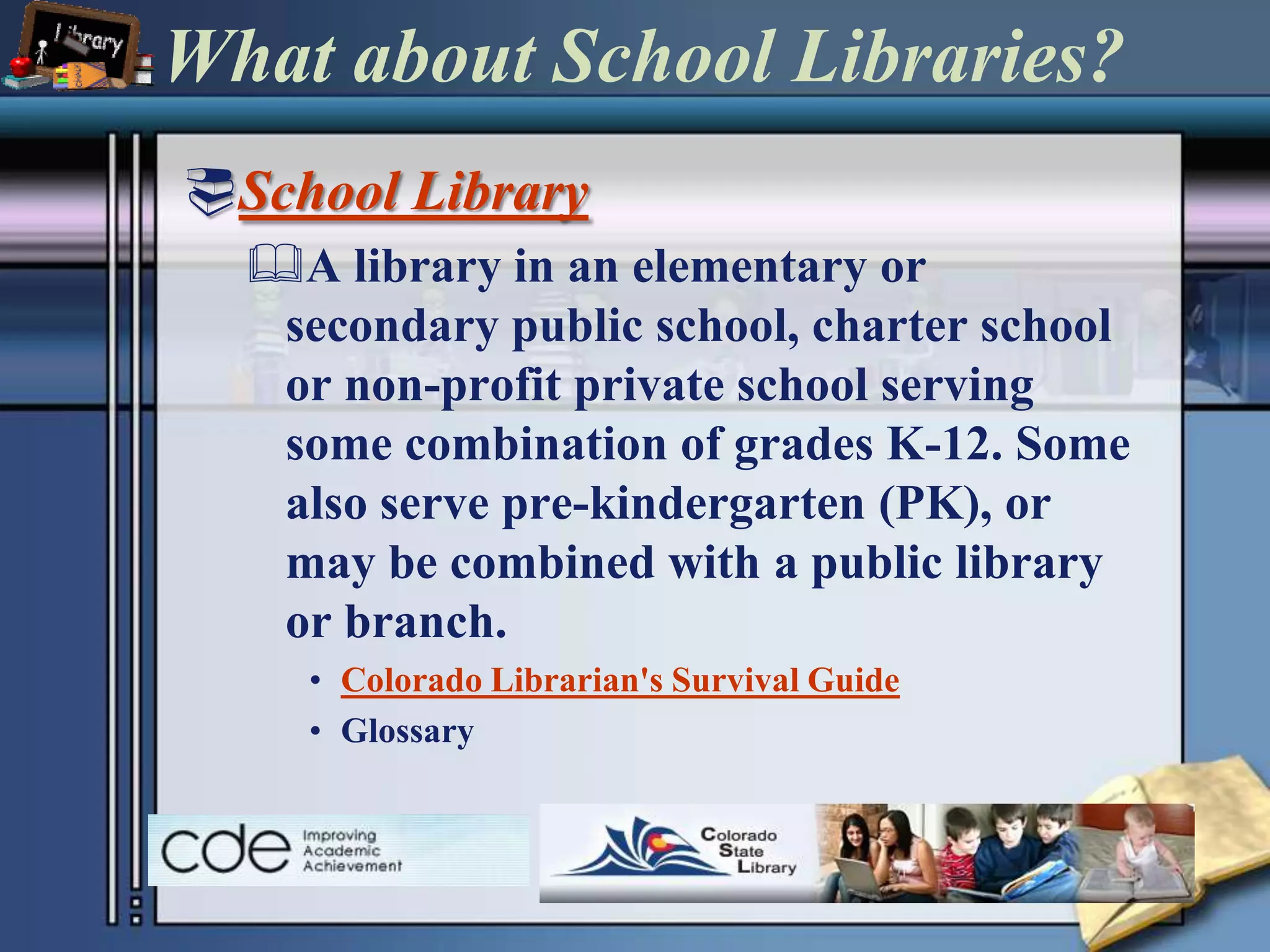 What about School Libraries?School LibraryA library in an elementary or secondary public school, charter school or non-profit private school serving some combination of grades K-12. Some also serve pre-kindergarten (PK), or may be combined with a public library or branch.Colorado Librarian's Survival Guide Glossary 