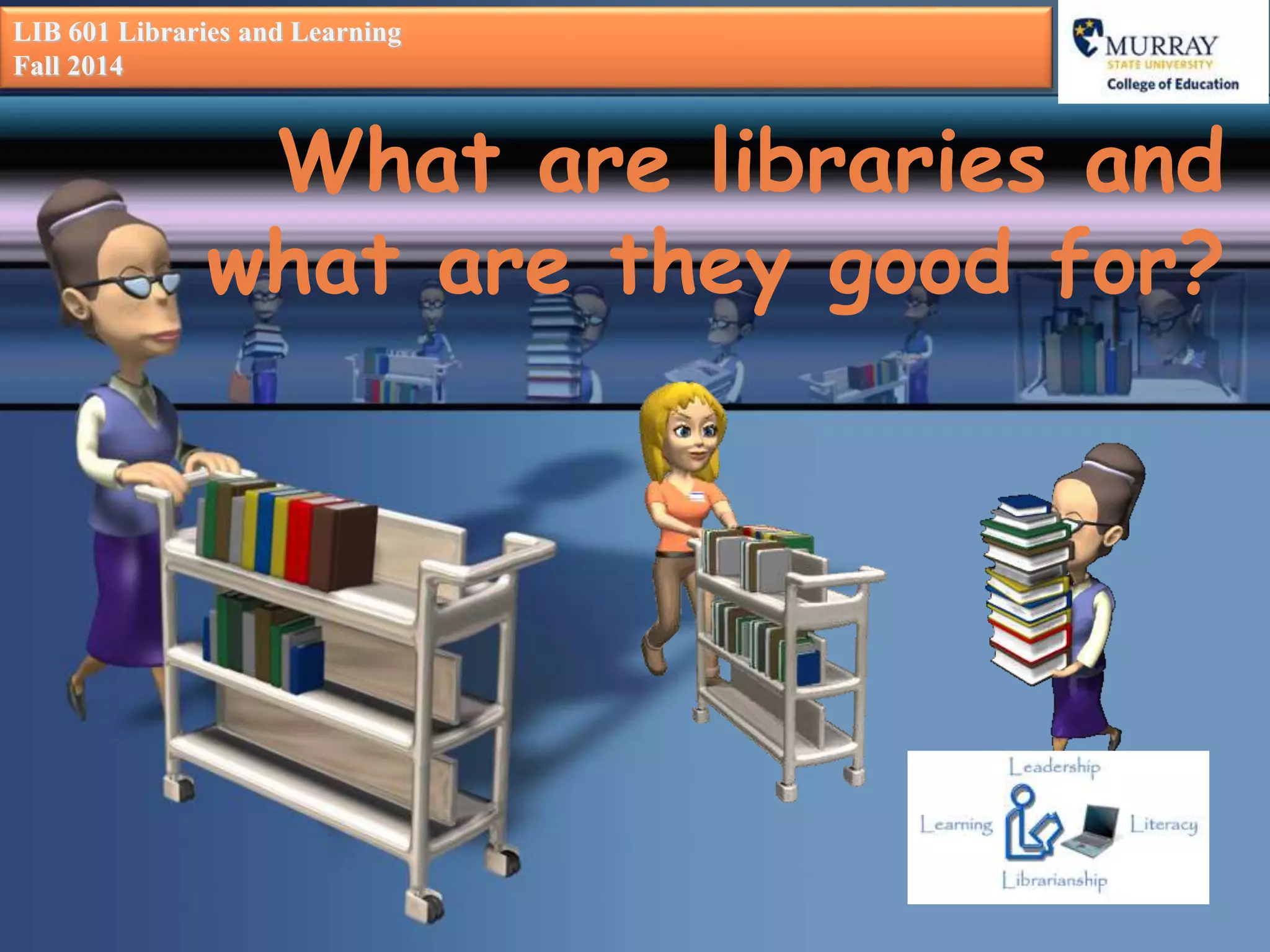 LIB 601 Libraries and Learning 
Fall 2014 
What are libraries and 
what are they good for? 
 