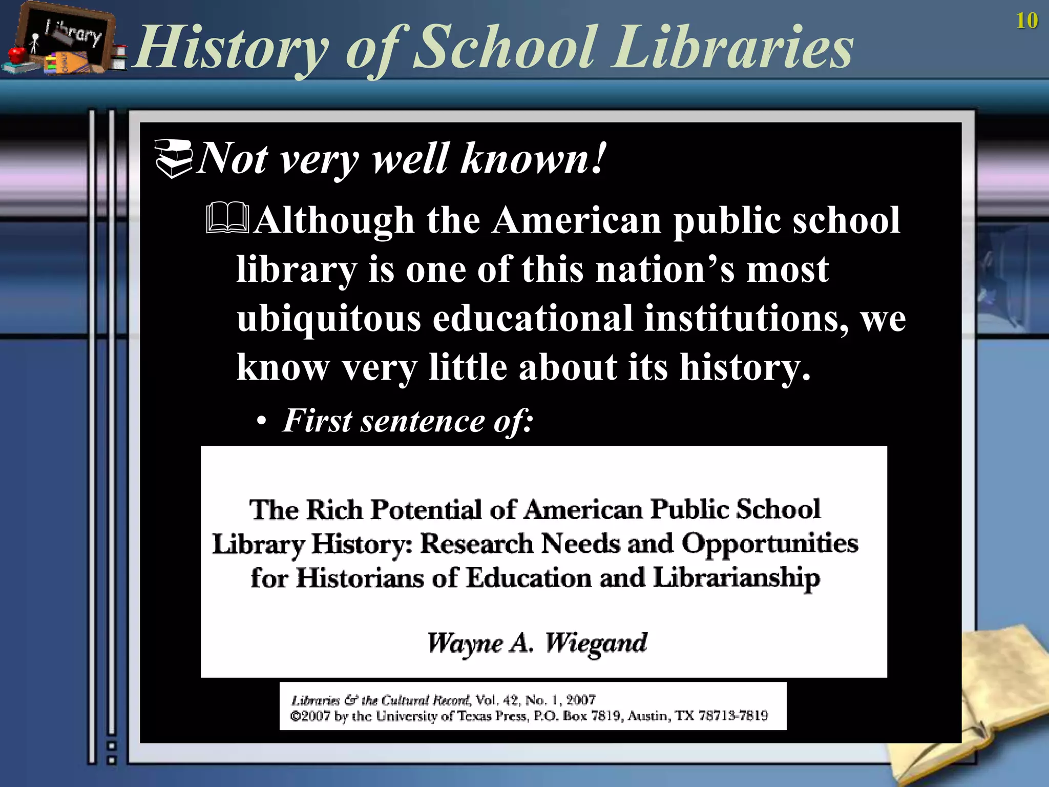 10 
History of School Libraries 
Not very well known! 
Although the American public school 
library is one of this nation’s most 
ubiquitous educational institutions, we 
know very little about its history. 
• First sentence of: 
 