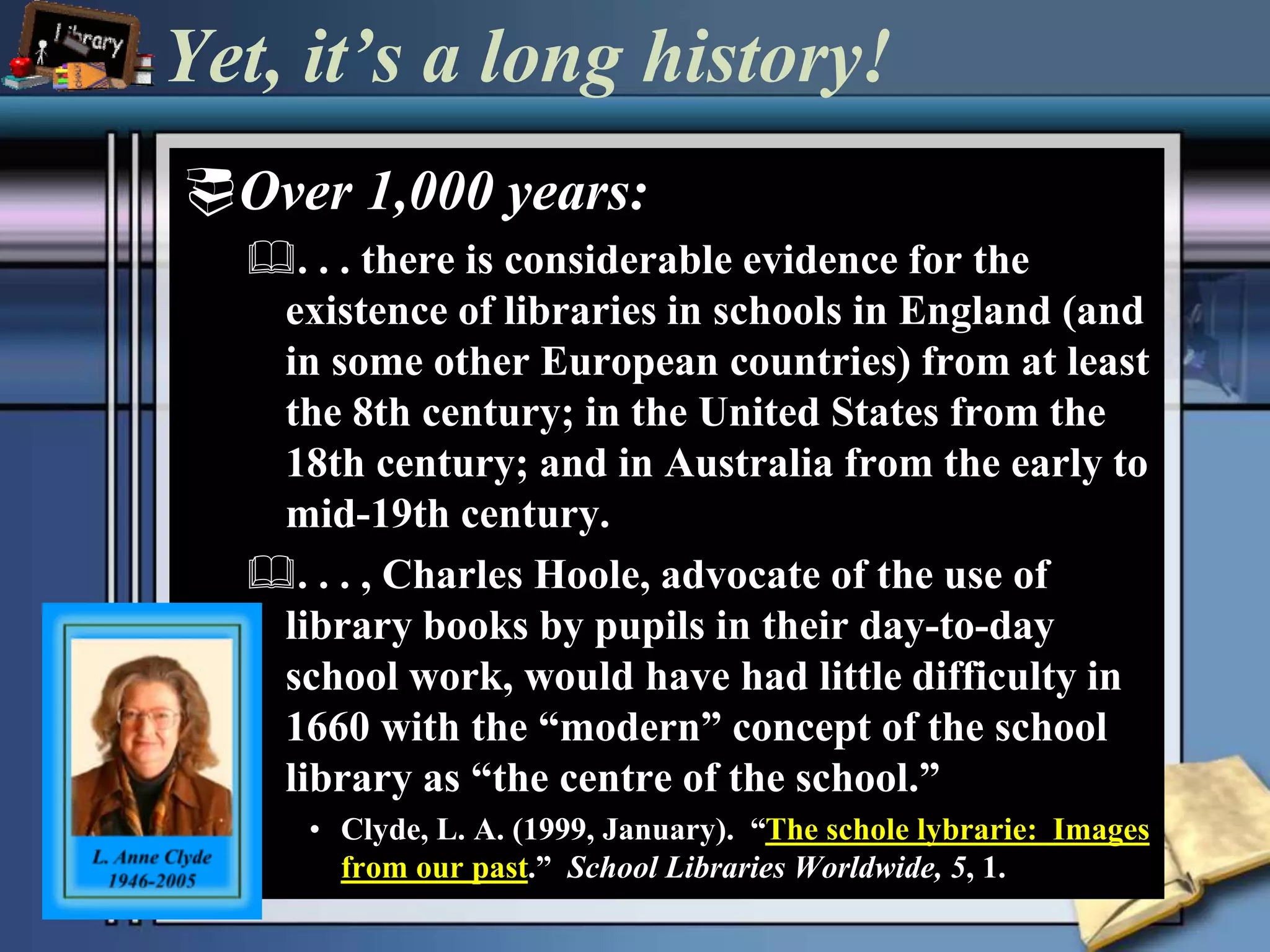 Yet, it’s a long history! 
Over 1,000 years: 
. . . there is considerable evidence for the 
existence of libraries in schools in England (and 
in some other European countries) from at least 
the 8th century; in the United States from the 
18th century; and in Australia from the early to 
mid-19th century. 
. . . , Charles Hoole, advocate of the use of 
library books by pupils in their day-to-day 
school work, would have had little difficulty in 
1660 with the “modern” concept of the school 
library as “the centre of the school.” 
• Clyde, L. A. (1999, January). “The schole lybrarie: Images 
from our past.” School Libraries Worldwide, 5, 1. 
 