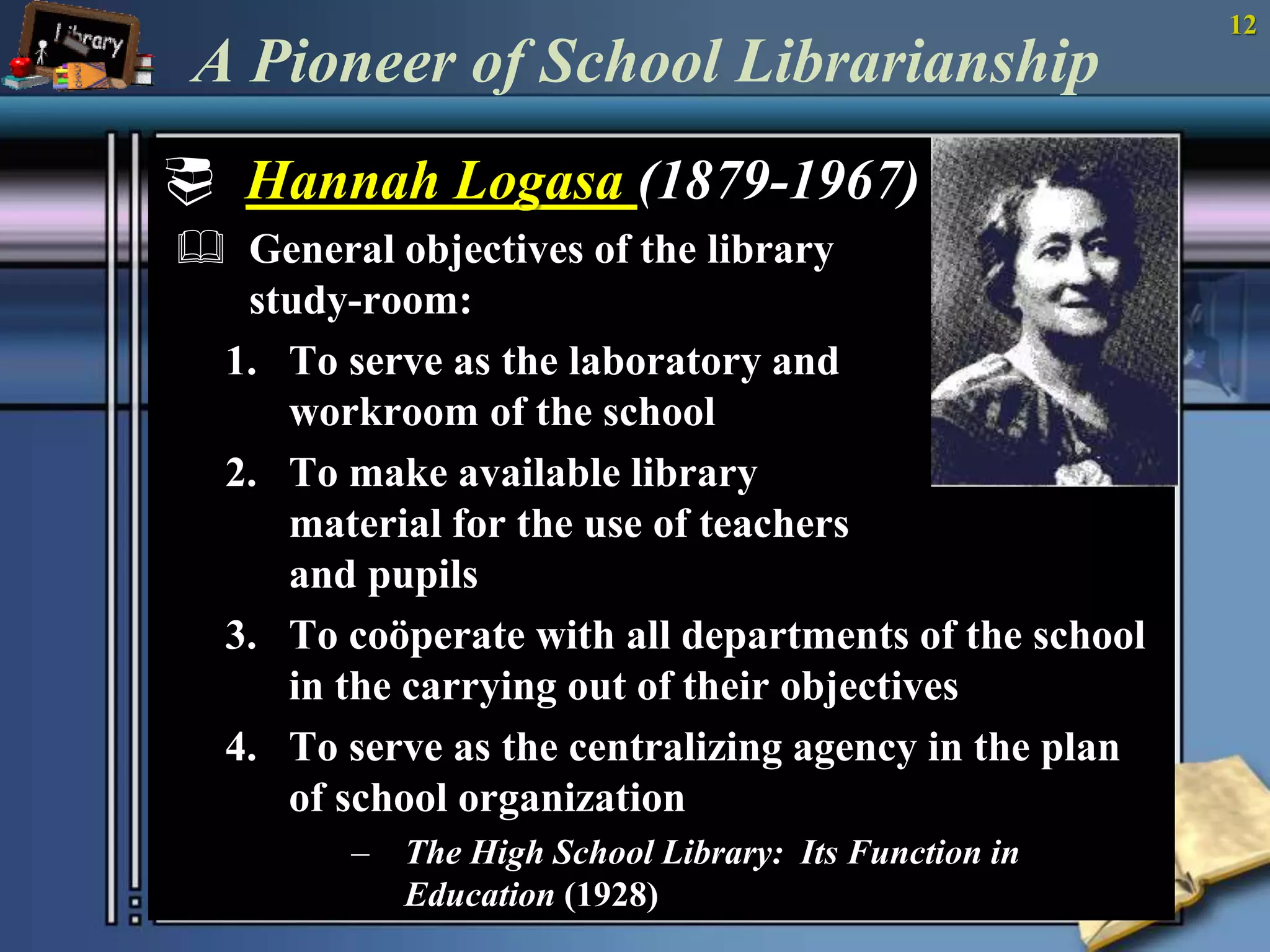 12 
A Pioneer of School Librarianship 
 Hannah Logasa (1879-1967) 
 General objectives of the library 
study-room: 
1. To serve as the laboratory and 
workroom of the school 
2. To make available library 
material for the use of teachers 
and pupils 
3. To coöperate with all departments of the school 
in the carrying out of their objectives 
4. To serve as the centralizing agency in the plan 
of school organization 
– The High School Library: Its Function in 
Education (1928) 
 
