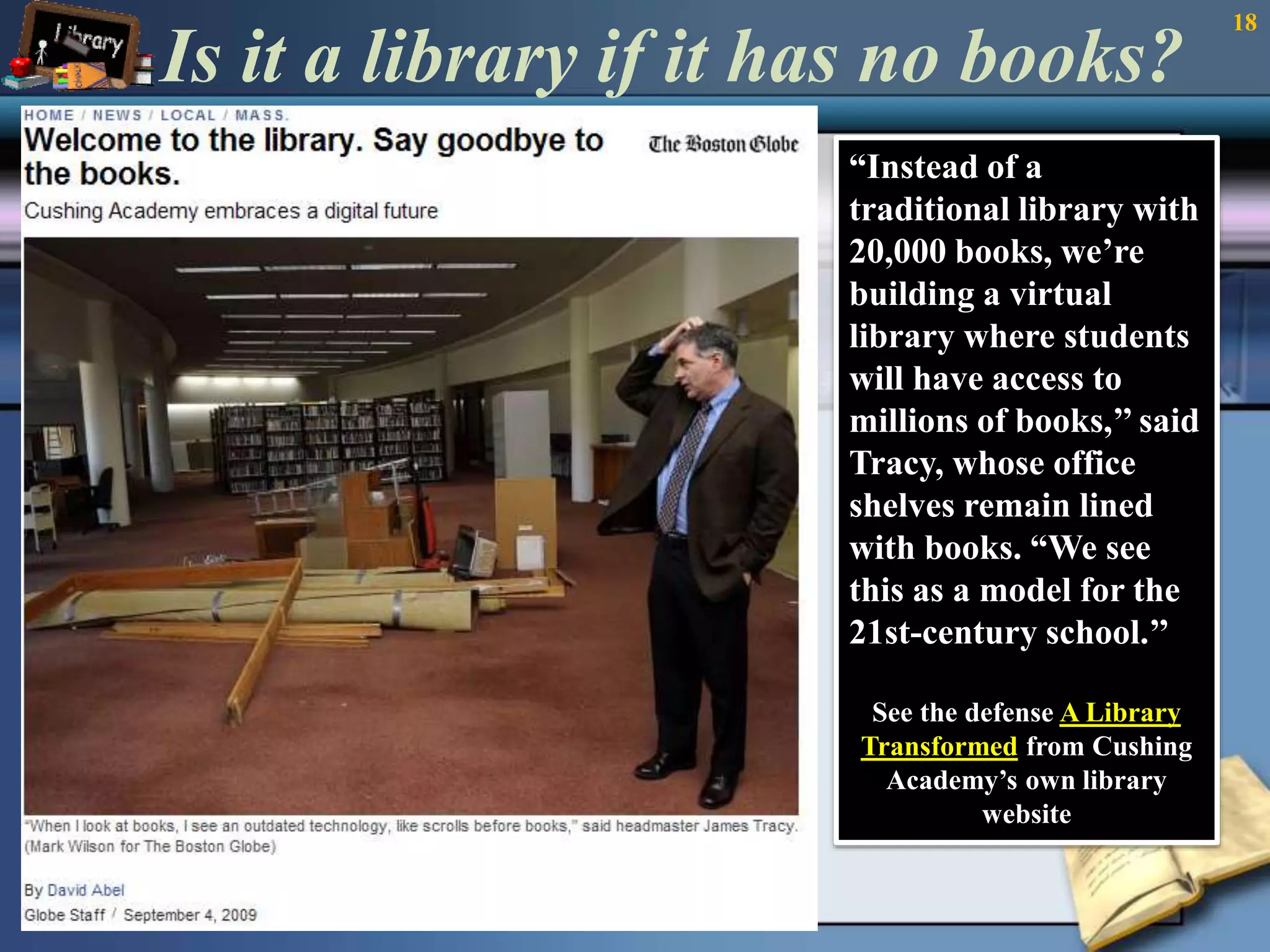 Is it a library if it has no books? 
“Instead of a 
traditional library with 
20,000 books, we’re 
building a virtual 
library where students 
will have access to 
millions of books,’’ said 
Tracy, whose office 
shelves remain lined 
with books. “We see 
this as a model for the 
21st-century school.’’ 
See the defense A Library 
Transformed from Cushing 
Academy’s own library 
website 
18 
 