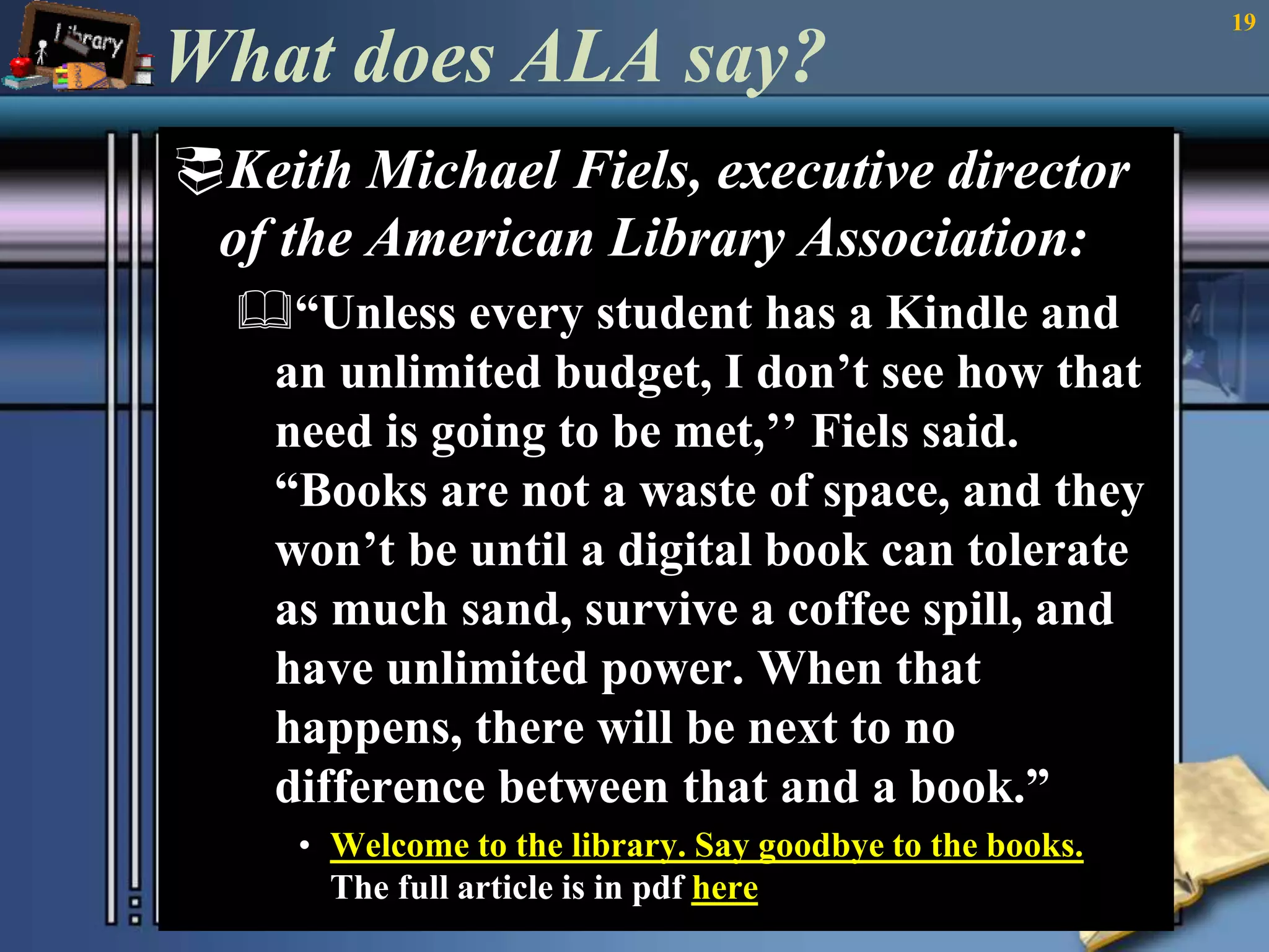 What does ALA say? 
Keith Michael Fiels, executive director 
of the American Library Association: 
“Unless every student has a Kindle and 
an unlimited budget, I don’t see how that 
need is going to be met,’’ Fiels said. 
“Books are not a waste of space, and they 
won’t be until a digital book can tolerate 
as much sand, survive a coffee spill, and 
have unlimited power. When that 
happens, there will be next to no 
difference between that and a book.” 
• Welcome to the library. Say goodbye to the books. 
The full article is in pdf here 
19 
 