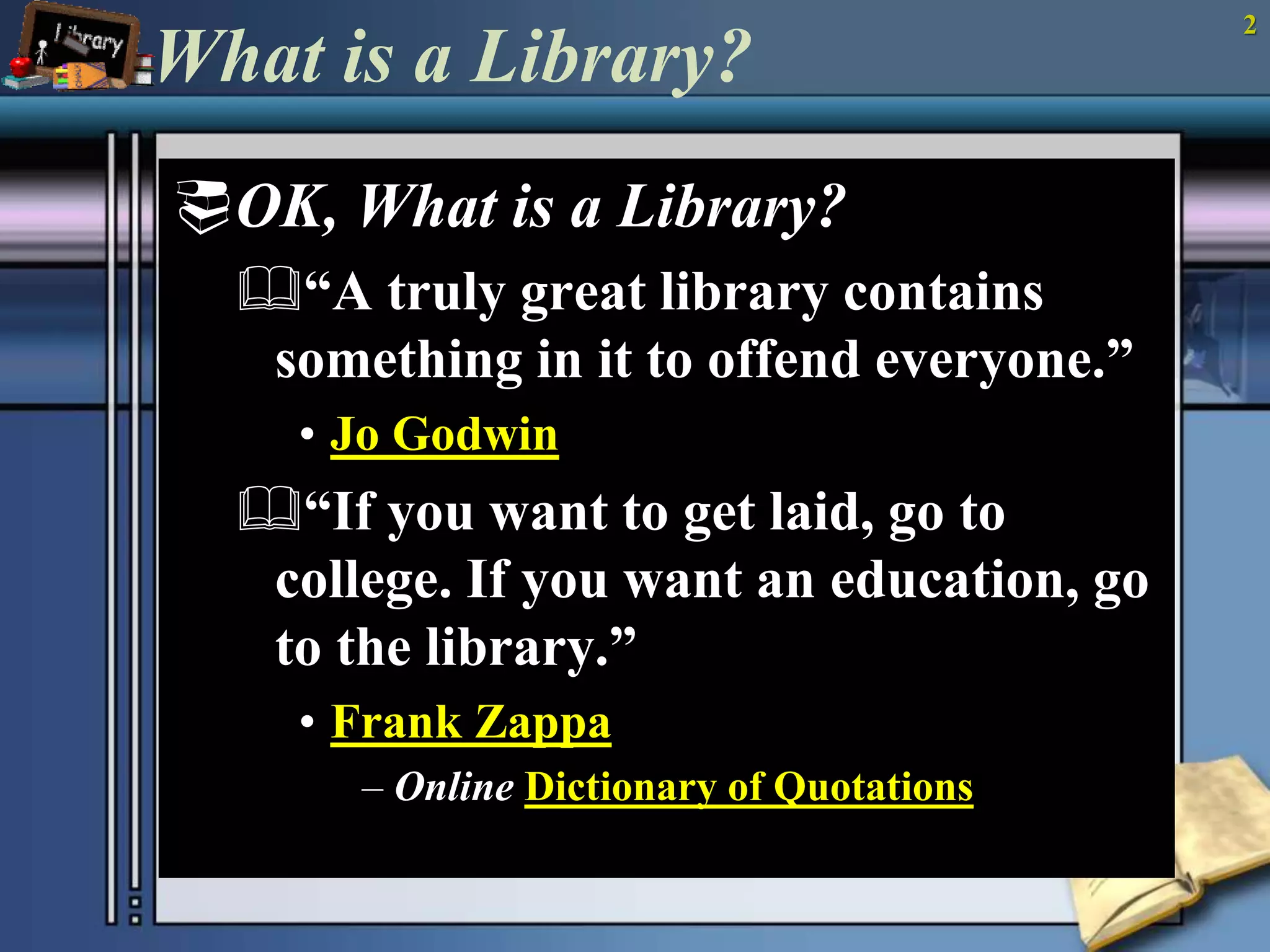 2 
What is a Library? 
OK, What is a Library? 
“A truly great library contains 
something in it to offend everyone.” 
• Jo Godwin 
“If you want to get laid, go to 
college. If you want an education, go 
to the library.” 
• Frank Zappa 
– Online Dictionary of Quotations 
 